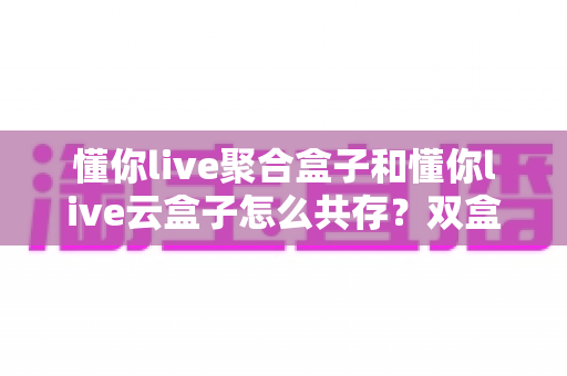 懂你live聚合盒子和懂你live云盒子怎么共存？双盒子协同运行全攻略与实操指南