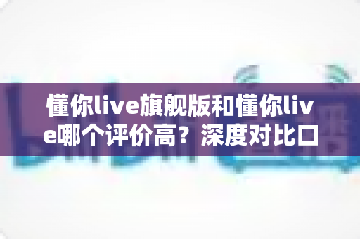 懂你live旗舰版和懂你live哪个评价高？深度对比口碑差异，助你选对课程不踩坑