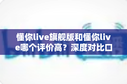 懂你live旗舰版和懂你live哪个评价高？深度对比口碑差异，助你选对课程不踩坑