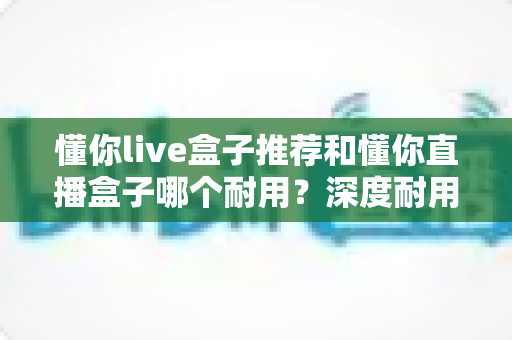 懂你live盒子推荐和懂你直播盒子哪个耐用？深度耐用性对比评测与选购全攻略