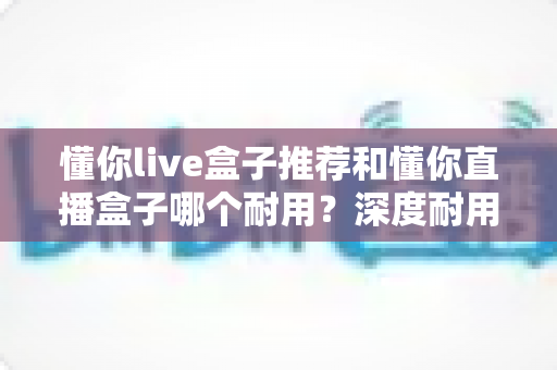 懂你live盒子推荐和懂你直播盒子哪个耐用？深度耐用性对比评测与选购全攻略