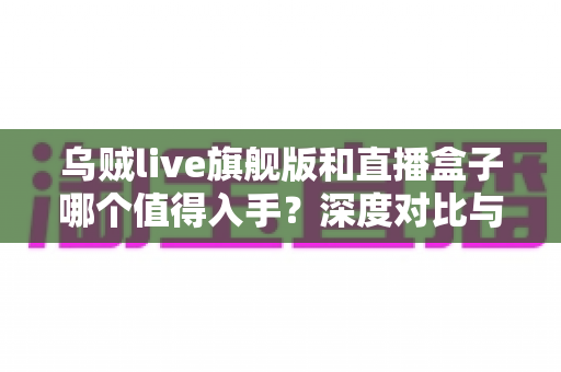 乌贼live旗舰版和直播盒子哪个值得入手？深度对比与选购全攻略