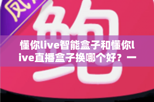 懂你live智能盒子和懂你live直播盒子换哪个好？一篇文章帮你选对直播设备