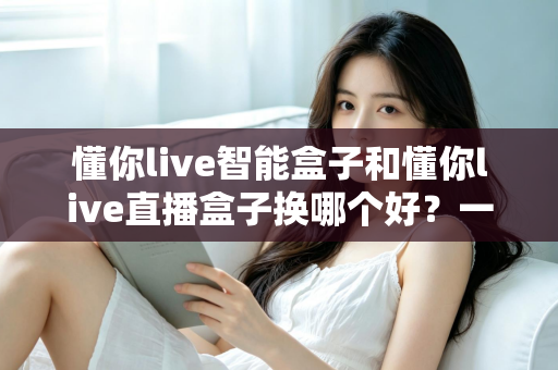 懂你live智能盒子和懂你live直播盒子换哪个好？一篇文章帮你选对直播设备