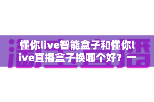 懂你live智能盒子和懂你live直播盒子换哪个好？一篇文章帮你选对直播设备