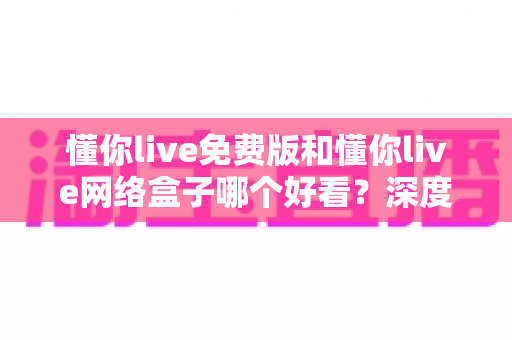 懂你live免费版和懂你live网络盒子哪个好看?深度对比解析帮你选对观影神器 懂你live免费版和懂你live网络盒子哪个好看?深度对比解析帮你选对观影神器