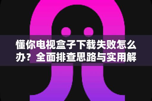 懂你电视盒子下载失败怎么办?全面排查思路与实用解决指南 懂你电视盒子下载失败怎么办?全面排查思路与实用解决指南