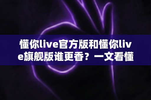 懂你live官方版和懂你live旗舰版谁更香？一文看懂两大版本差异，选对不花冤枉钱
