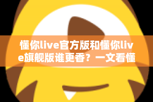 懂你live官方版和懂你live旗舰版谁更香？一文看懂两大版本差异，选对不花冤枉钱