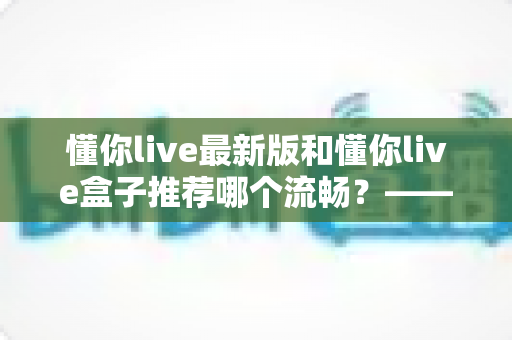 懂你live最新版和懂你live盒子推荐哪个流畅?——2025年最全实测对比与选购避坑指南 懂你live最新版和懂你live盒子推荐哪个流畅?——2025年最全实测对比与选购避坑指南