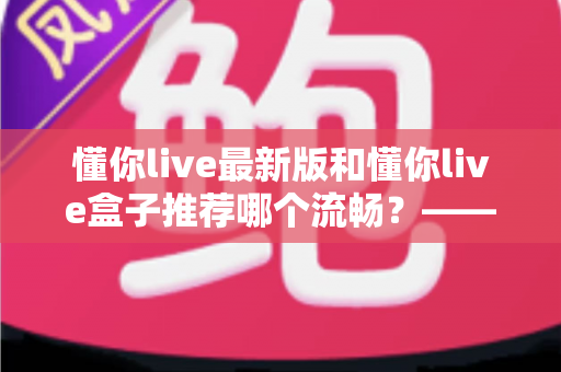 懂你live最新版和懂你live盒子推荐哪个流畅？——2025年最全实测对比与选购避坑指南