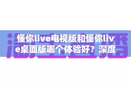 懂你live电视版和懂你live桌面版哪个体验好？深度对比评测帮你选对最适合的版本