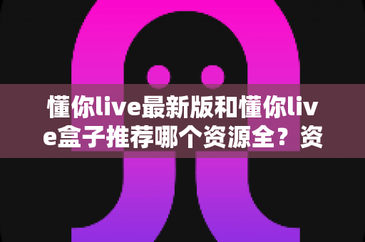 懂你live最新版和懂你live盒子推荐哪个资源全?资源、体验、稳定性全维度对比,帮你一次选对不踩坑 懂你live最新版和懂你live盒子推荐哪个资源全?资源、体验、稳定性全维度对比,帮你一次选对不踩坑