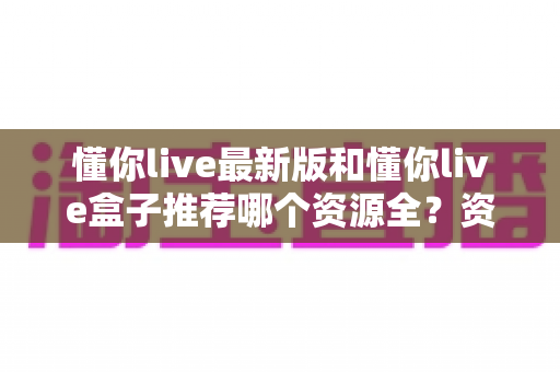 懂你live最新版和懂你live盒子推荐哪个资源全？资源、体验、稳定性全维度对比，帮你一次选对不踩坑