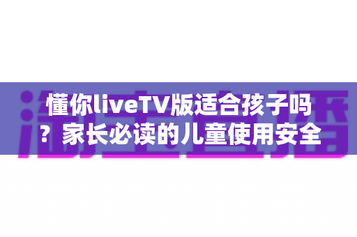 懂你liveTV版适合孩子吗?家长必读的儿童使用安全全解析与实用指南 懂你liveTV版适合孩子吗?家长必读的儿童使用安全全解析与实用指南
