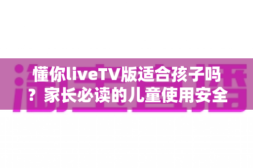 懂你liveTV版适合孩子吗?家长必读的儿童使用安全全解析与实用指南 懂你liveTV版适合孩子吗?家长必读的儿童使用安全全解析与实用指南