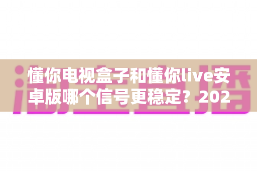 懂你电视盒子和懂你live安卓版哪个信号更稳定?2025年最全信号稳定性对比指南,看完再选不踩坑 懂你电视盒子和懂你live安卓版哪个信号更稳定?2025年最全信号稳定性对比指南,看完再选不踩坑