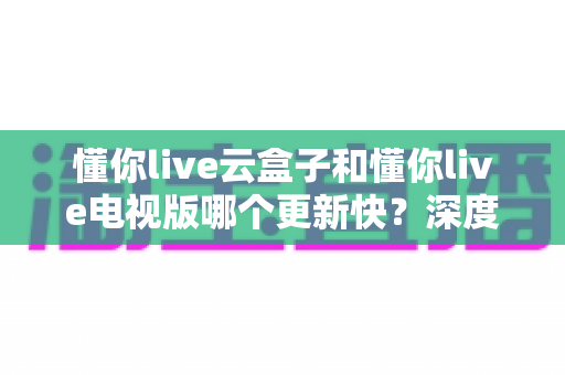 懂你live云盒子和懂你live电视版哪个更新快？深度对比解析与实用选择指南