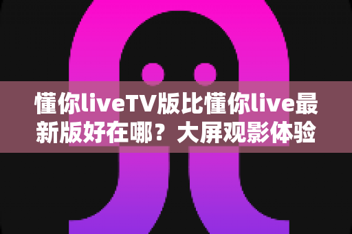懂你liveTV版比懂你live最新版好在哪？大屏观影体验全面解析与选购指南