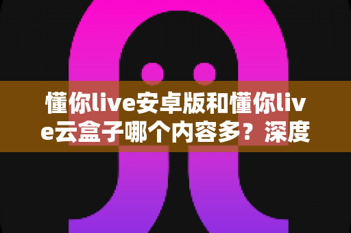 懂你live安卓版和懂你live云盒子哪个内容多？深度对比与选购全攻略