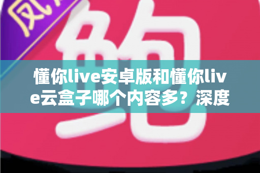懂你live安卓版和懂你live云盒子哪个内容多？深度对比与选购全攻略