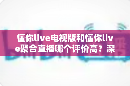 懂你live电视版和懂你live聚合直播哪个评价高?深度口碑对比评测,帮你选对大屏直播方案 懂你live电视版和懂你live聚合直播哪个评价高?深度口碑对比评测,帮你选对大屏直播方案