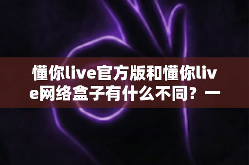 懂你live官方版和懂你live网络盒子有什么不同?一文读懂两大版本的核心差异与选购指南 懂你live官方版和懂你live网络盒子有什么不同?一文读懂两大版本的核心差异与选购指南