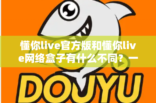 懂你live官方版和懂你live网络盒子有什么不同？一文读懂两大版本的核心差异与选购指南