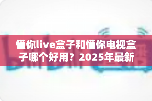 懂你live盒子和懂你电视盒子哪个好用？2025年最新选购对比全攻略，看完不踩坑