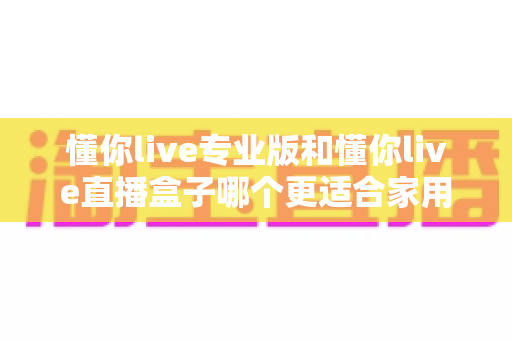 懂你live专业版和懂你live直播盒子哪个更适合家用?2025年家庭观影设备深度对比与选购指南 懂你live专业版和懂你live直播盒子哪个更适合家用?2025年家庭观影设备深度对比与选购指南