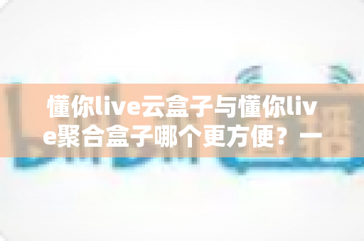 懂你live云盒子与懂你live聚合盒子哪个更方便？一文讲透两者差异，帮你选出最省心的观看方案