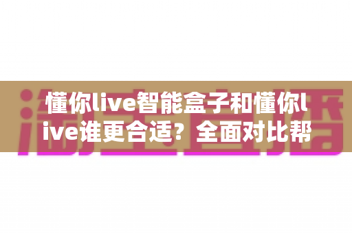 懂你live智能盒子和懂你live谁更合适？全面对比帮你选对直播工具