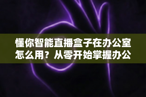 懂你智能直播盒子在办公室怎么用？从零开始掌握办公室智能直播全流程实用指南