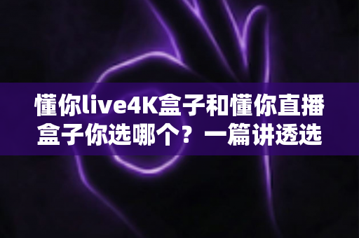 懂你live4K盒子和懂你直播盒子你选哪个？一篇讲透选购逻辑的深度对比指南