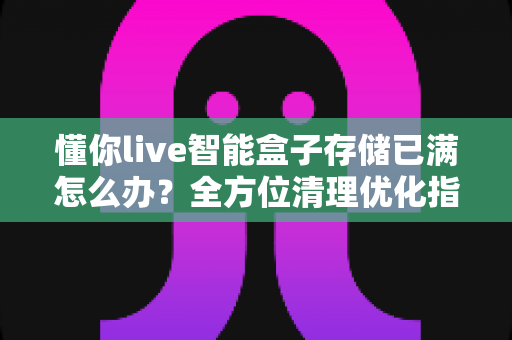 懂你live智能盒子存储已满怎么办？全方位清理优化指南，轻松释放空间恢复流畅体验