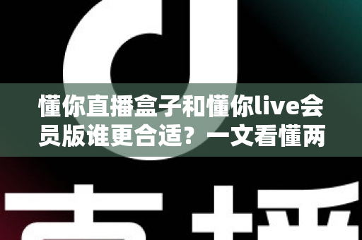 懂你直播盒子和懂你live会员版谁更合适？一文看懂两者差异与选购建议