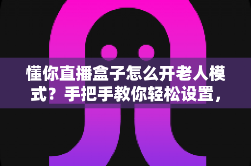 懂你直播盒子怎么开老人模式?手把手教你轻松设置,让长辈看得舒心用得放心 懂你直播盒子怎么开老人模式?手把手教你轻松设置,让长辈看得舒心用得放心