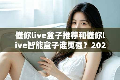 懂你live盒子推荐和懂你live智能盒子谁更强？2025年最全对比选购指南深度解析