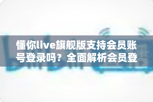 懂你live旗舰版支持会员账号登录吗？全面解析会员登录功能、操作步骤与常见问题指南