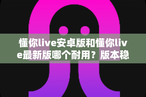 懂你live安卓版和懂你live最新版哪个耐用？版本稳定性深度对比与使用指南