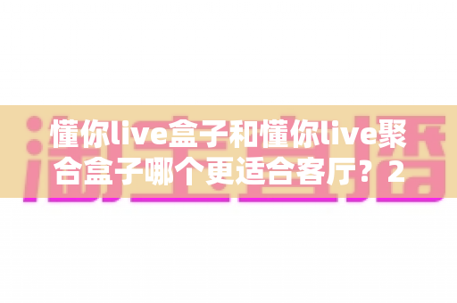 懂你live盒子和懂你live聚合盒子哪个更适合客厅？2025年家庭影音选购全攻略