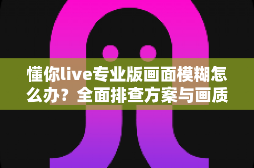 懂你live专业版画面模糊怎么办？全面排查方案与画质优化实用指南