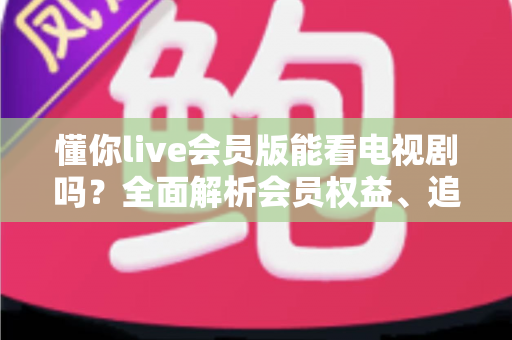 懂你live会员版能看电视剧吗?全面解析会员权益、追剧渠道与避坑指南 懂你live会员版能看电视剧吗?全面解析会员权益、追剧渠道与避坑指南