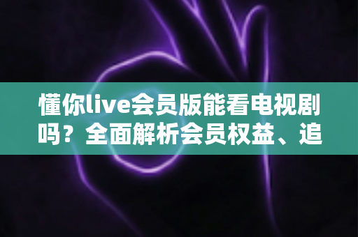 懂你live会员版能看电视剧吗?全面解析会员权益、追剧渠道与避坑指南 懂你live会员版能看电视剧吗?全面解析会员权益、追剧渠道与避坑指南