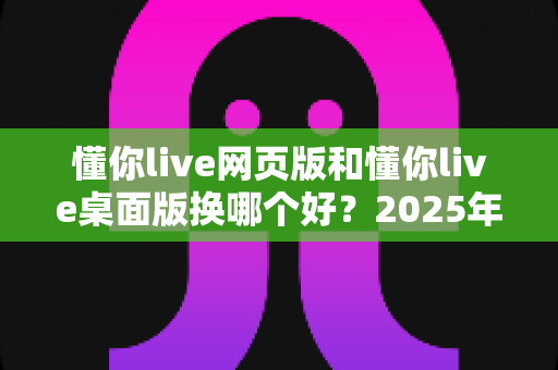 懂你live网页版和懂你live桌面版换哪个好？2025年最全对比测评与选择指南