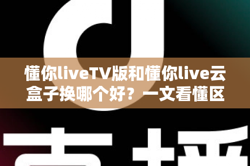 懂你liveTV版和懂你live云盒子换哪个好？一文看懂区别与选购建议