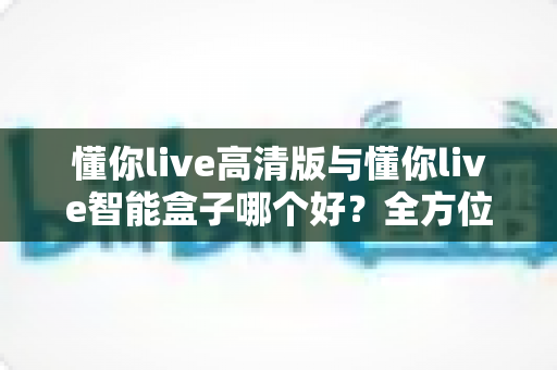 懂你live高清版与懂你live智能盒子哪个好？全方位对比帮你选对不选贵