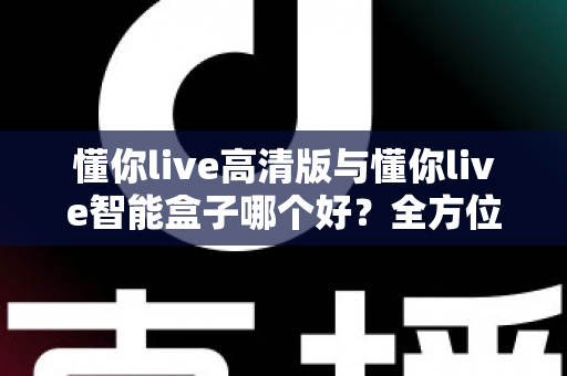 懂你live高清版与懂你live智能盒子哪个好？全方位对比帮你选对不选贵