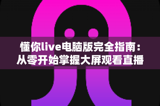 懂你live电脑版完全指南:从零开始掌握大屏观看直播的全部秘诀 懂你live电脑版完全指南:从零开始掌握大屏观看直播的全部秘诀