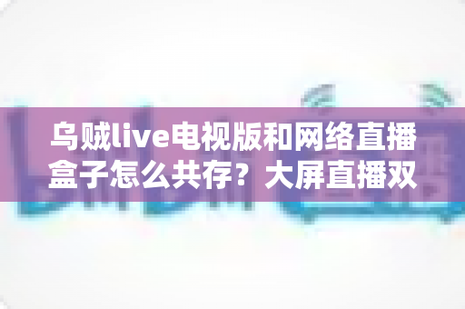 乌贼live电视版和网络直播盒子怎么共存？大屏直播双端并存的完整实用指南